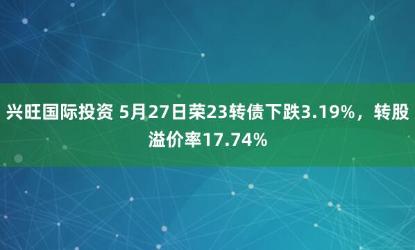 兴旺国际投资 5月27日荣23转债下跌3.19%，转股溢价率17.74%