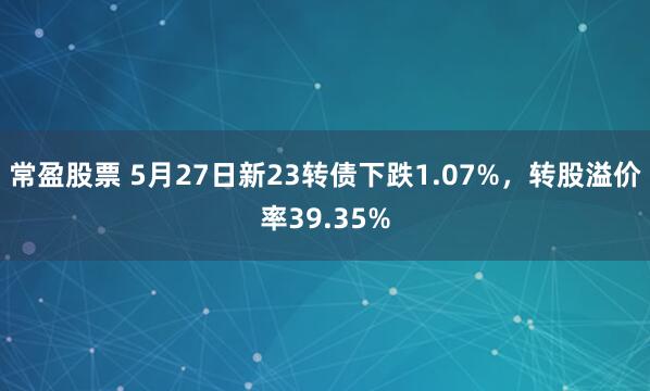 常盈股票 5月27日新23转债下跌1.07%，转股溢价率39.35%