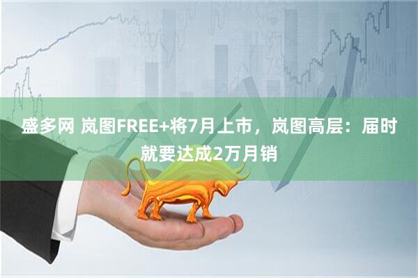 盛多网 岚图FREE+将7月上市，岚图高层：届时就要达成2万月销