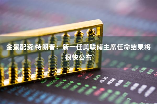 金景配资 特朗普：新一任美联储主席任命结果将很快公布