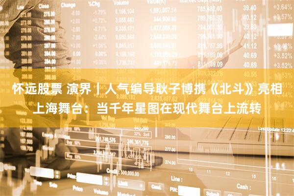 怀远股票 演界｜人气编导耿子博携《北斗》亮相上海舞台：当千年星图在现代舞台上流转