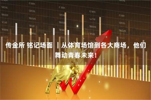 传金所 铭记场面 ｜从体育场馆到各大商场，他们舞动青春未来！