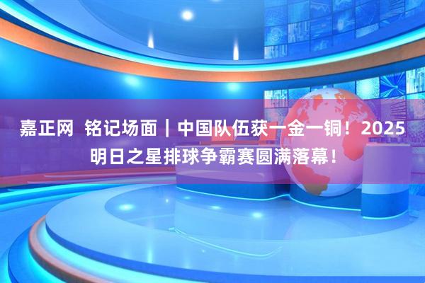 嘉正网  铭记场面｜中国队伍获一金一铜！2025明日之星排球争霸赛圆满落幕！