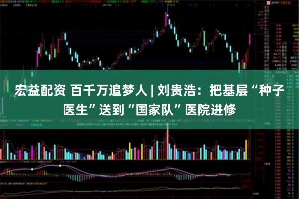 宏益配资 百千万追梦人 | 刘贵浩：把基层“种子医生”送到“国家队”医院进修