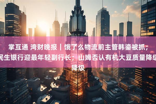 掌互通 湾财晚报｜饿了么物流前主管韩鎏被抓；民生银行迎最年轻副行长；山姆否认有机大豆质量降级