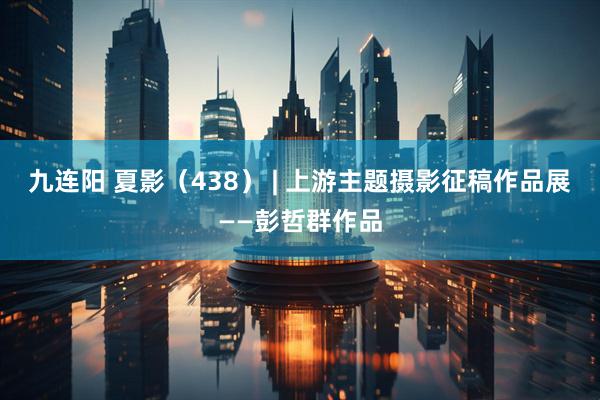 九连阳 夏影（438） | 上游主题摄影征稿作品展——彭哲群作品