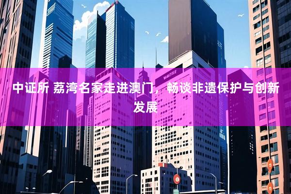 中证所 荔湾名家走进澳门，畅谈非遗保护与创新发展