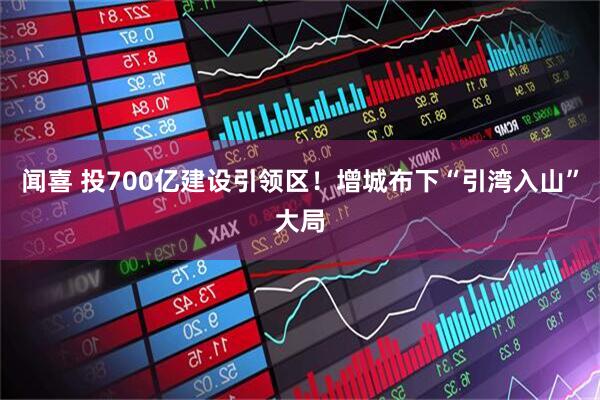 闻喜 投700亿建设引领区!增城布下“引湾入山”大局