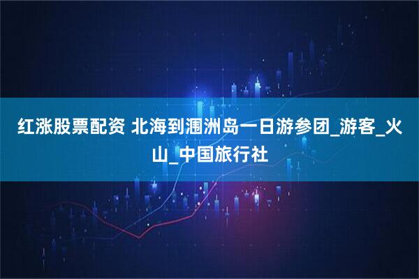 红涨股票配资 北海到涠洲岛一日游参团_游客_火山_中国旅行社