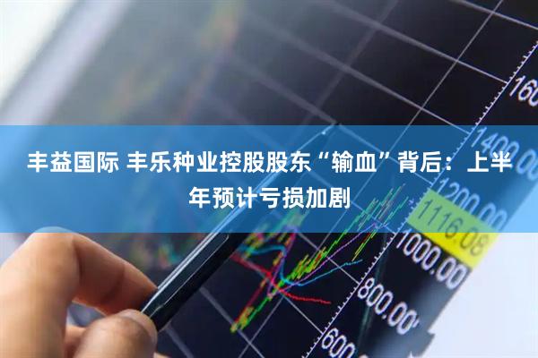 丰益国际 丰乐种业控股股东“输血”背后：上半年预计亏损加剧