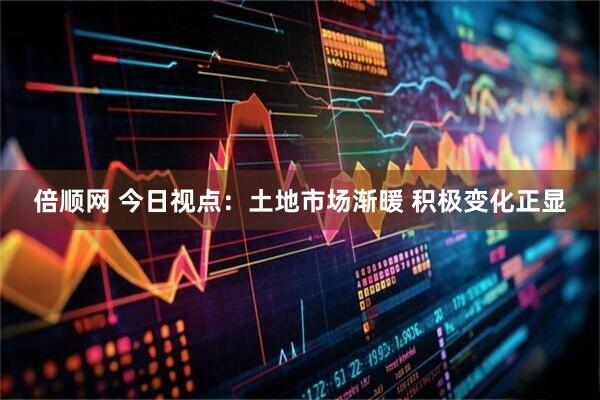 倍顺网 今日视点：土地市场渐暖 积极变化正显