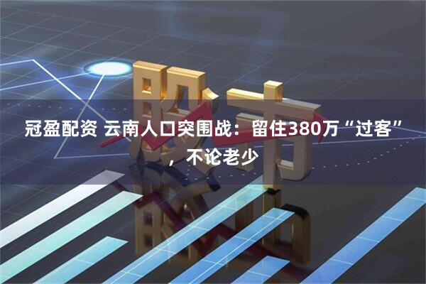 冠盈配资 云南人口突围战:留住380万“过客”,不论老少
