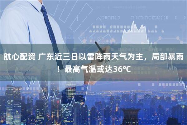 航心配资 广东近三日以雷阵雨天气为主,局部暴雨!最高气温或达36℃