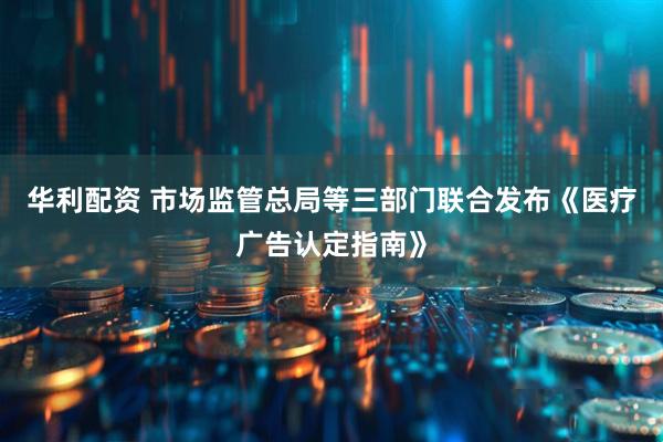 华利配资 市场监管总局等三部门联合发布《医疗广告认定指南》