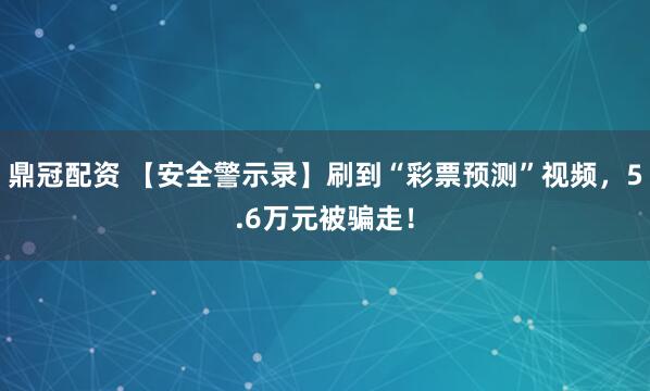 鼎冠配资 【安全警示录】刷到“彩票预测”视频,5.6万元被骗走!