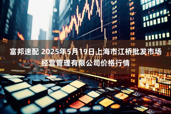 富邦速配 2025年5月19日上海市江桥批发市场经营管理有限公司价格行情