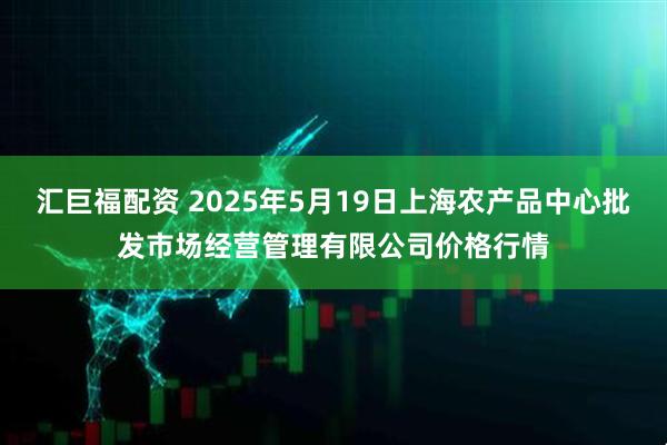 汇巨福配资 2025年5月19日上海农产品中心批发市场经营管理有限公司价格行情