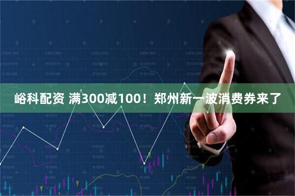 峪科配资 满300减100!郑州新一波消费券来了