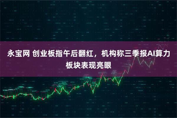 永宝网 创业板指午后翻红,机构称三季报AI算力板块表现亮眼