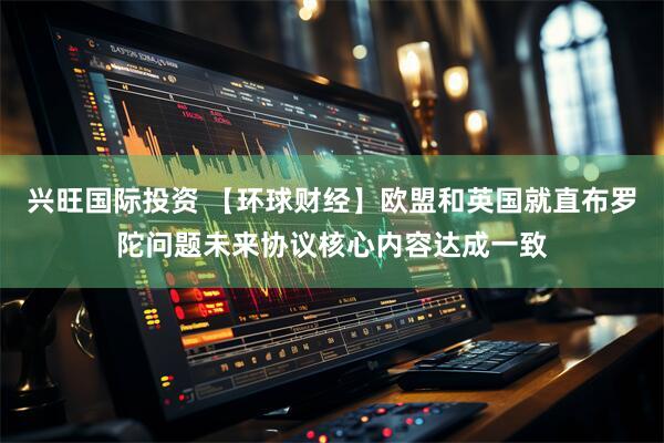 兴旺国际投资 【环球财经】欧盟和英国就直布罗陀问题未来协议核心内容达成一致