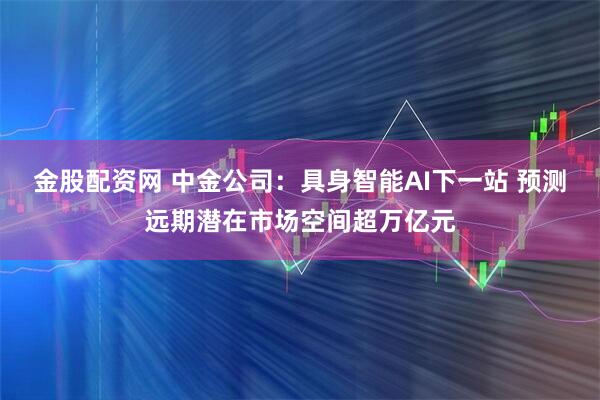 金股配资网 中金公司：具身智能AI下一站 预测远期潜在市场空间超万亿元