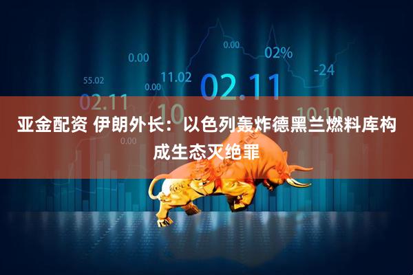 亚金配资 伊朗外长：以色列轰炸德黑兰燃料库构成生态灭绝罪